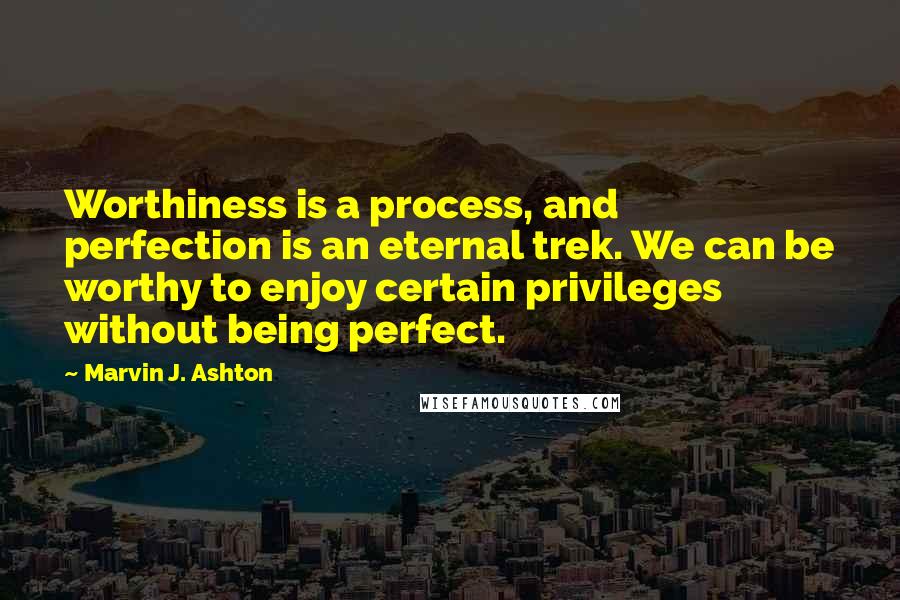 Marvin J. Ashton Quotes: Worthiness is a process, and perfection is an eternal trek. We can be worthy to enjoy certain privileges without being perfect.