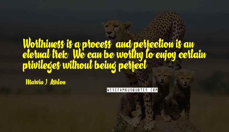 Marvin J. Ashton Quotes: Worthiness is a process, and perfection is an eternal trek. We can be worthy to enjoy certain privileges without being perfect.