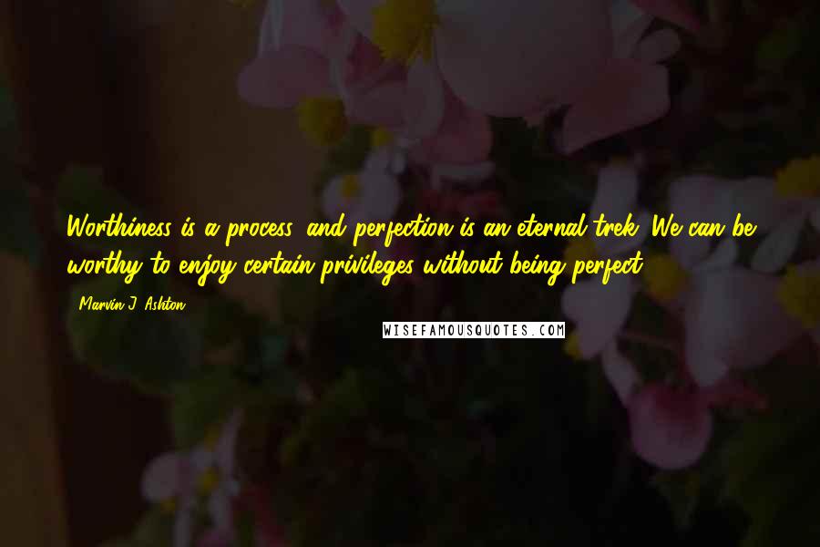 Marvin J. Ashton Quotes: Worthiness is a process, and perfection is an eternal trek. We can be worthy to enjoy certain privileges without being perfect.