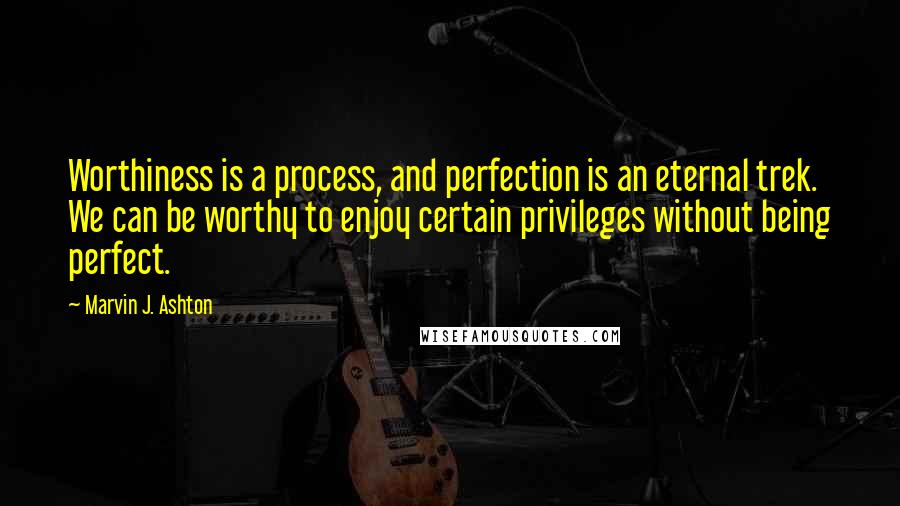 Marvin J. Ashton Quotes: Worthiness is a process, and perfection is an eternal trek. We can be worthy to enjoy certain privileges without being perfect.