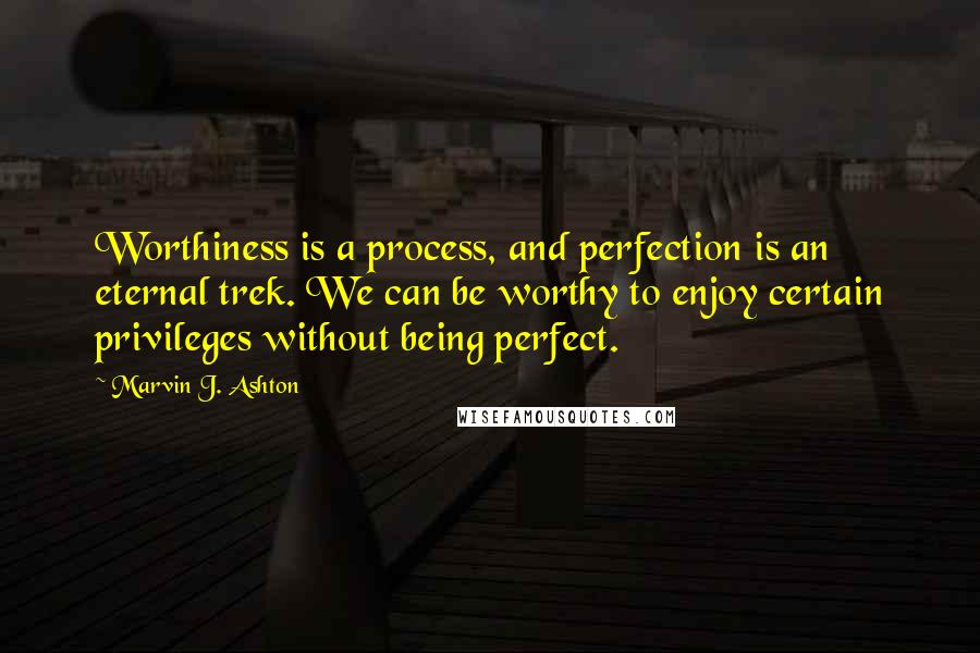 Marvin J. Ashton Quotes: Worthiness is a process, and perfection is an eternal trek. We can be worthy to enjoy certain privileges without being perfect.