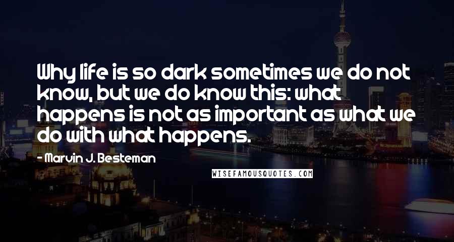 Marvin J. Besteman Quotes: Why life is so dark sometimes we do not know, but we do know this: what happens is not as important as what we do with what happens.
