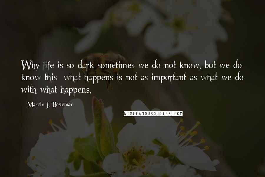 Marvin J. Besteman Quotes: Why life is so dark sometimes we do not know, but we do know this: what happens is not as important as what we do with what happens.