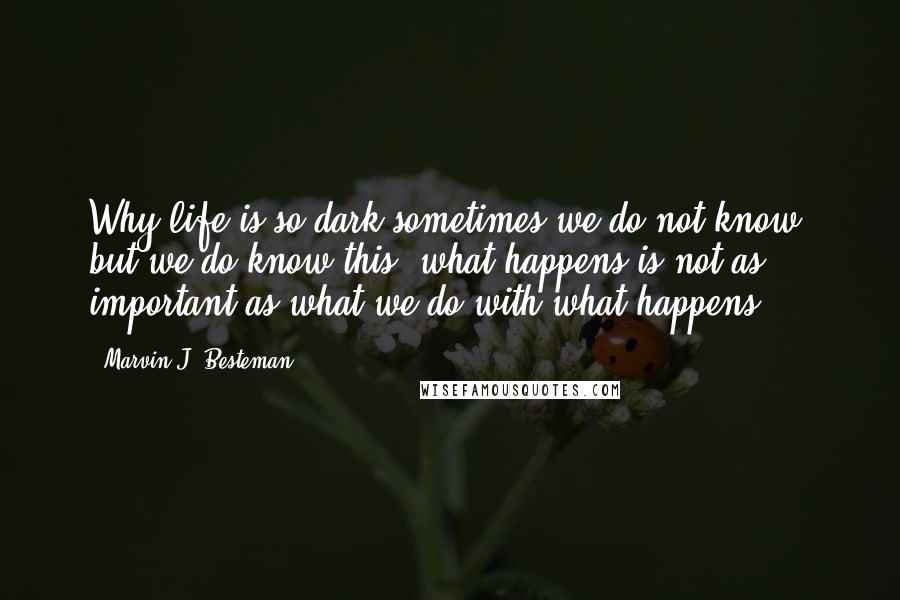 Marvin J. Besteman Quotes: Why life is so dark sometimes we do not know, but we do know this: what happens is not as important as what we do with what happens.