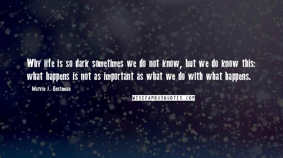 Marvin J. Besteman Quotes: Why life is so dark sometimes we do not know, but we do know this: what happens is not as important as what we do with what happens.