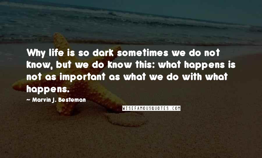Marvin J. Besteman Quotes: Why life is so dark sometimes we do not know, but we do know this: what happens is not as important as what we do with what happens.