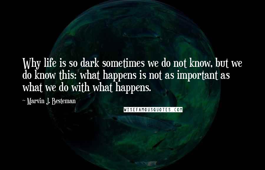 Marvin J. Besteman Quotes: Why life is so dark sometimes we do not know, but we do know this: what happens is not as important as what we do with what happens.