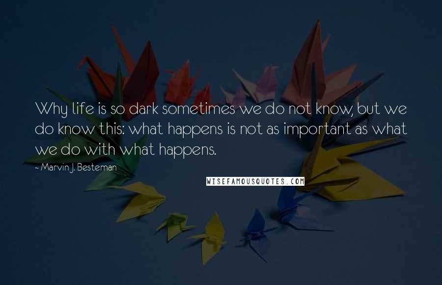 Marvin J. Besteman Quotes: Why life is so dark sometimes we do not know, but we do know this: what happens is not as important as what we do with what happens.
