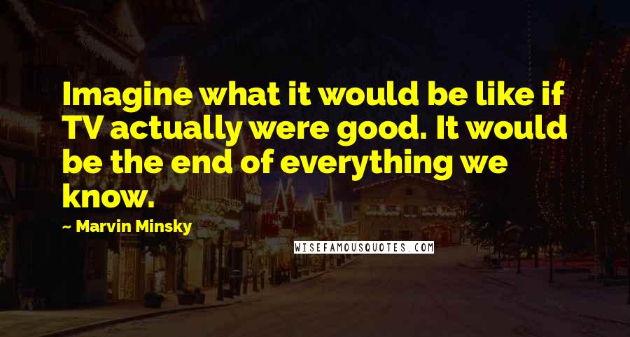 Marvin Minsky Quotes: Imagine what it would be like if TV actually were good. It would be the end of everything we know.
