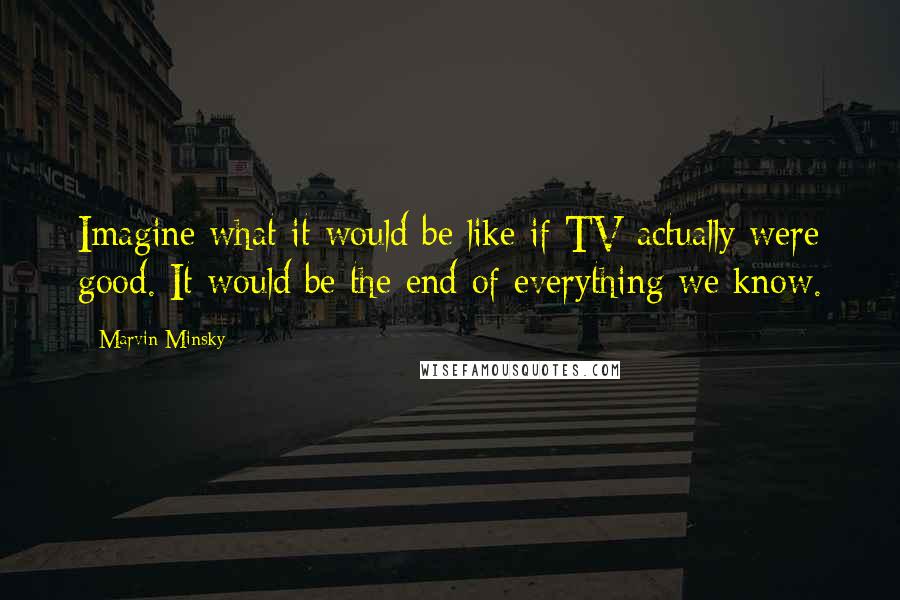 Marvin Minsky Quotes: Imagine what it would be like if TV actually were good. It would be the end of everything we know.