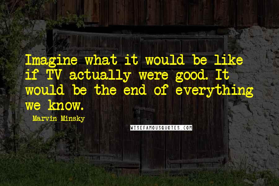 Marvin Minsky Quotes: Imagine what it would be like if TV actually were good. It would be the end of everything we know.