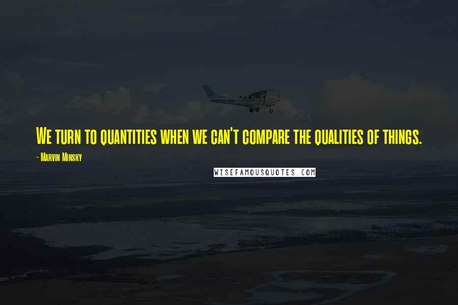 Marvin Minsky Quotes: We turn to quantities when we can't compare the qualities of things.