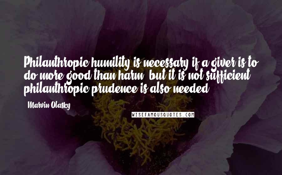 Marvin Olasky Quotes: Philanthropic humility is necessary if a giver is to do more good than harm, but it is not sufficient - philanthropic prudence is also needed.