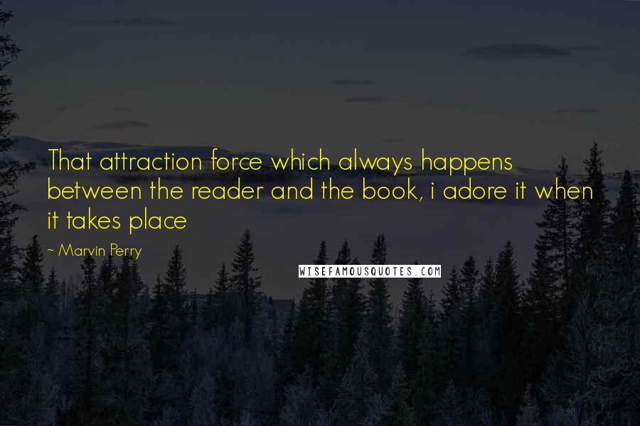 Marvin Perry Quotes: That attraction force which always happens between the reader and the book, i adore it when it takes place 