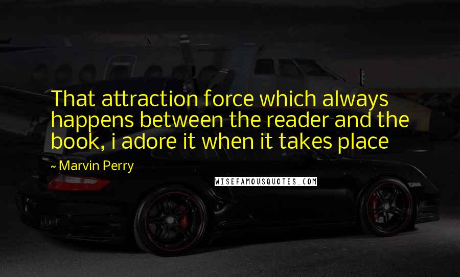 Marvin Perry Quotes: That attraction force which always happens between the reader and the book, i adore it when it takes place 