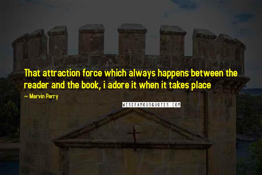 Marvin Perry Quotes: That attraction force which always happens between the reader and the book, i adore it when it takes place 