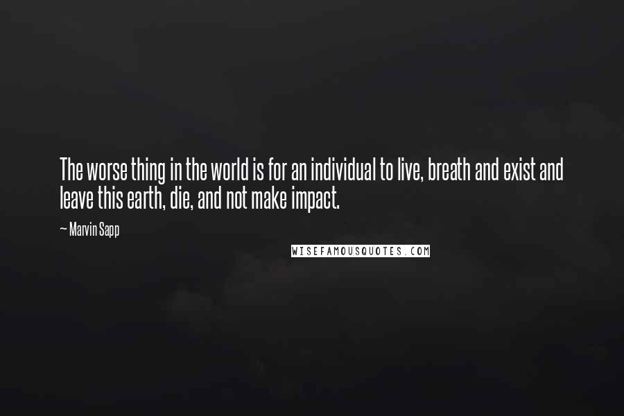 Marvin Sapp Quotes: The worse thing in the world is for an individual to live, breath and exist and leave this earth, die, and not make impact.