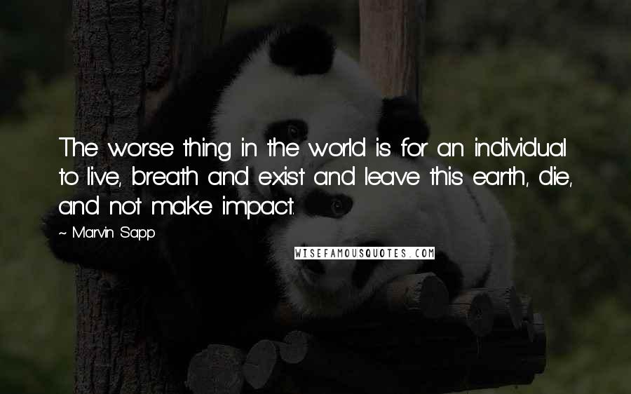 Marvin Sapp Quotes: The worse thing in the world is for an individual to live, breath and exist and leave this earth, die, and not make impact.