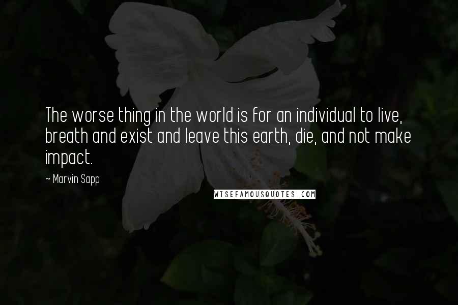 Marvin Sapp Quotes: The worse thing in the world is for an individual to live, breath and exist and leave this earth, die, and not make impact.