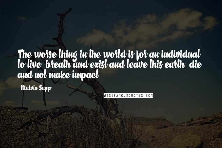 Marvin Sapp Quotes: The worse thing in the world is for an individual to live, breath and exist and leave this earth, die, and not make impact.