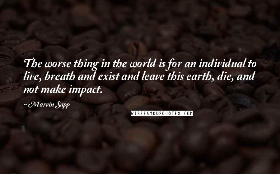 Marvin Sapp Quotes: The worse thing in the world is for an individual to live, breath and exist and leave this earth, die, and not make impact.