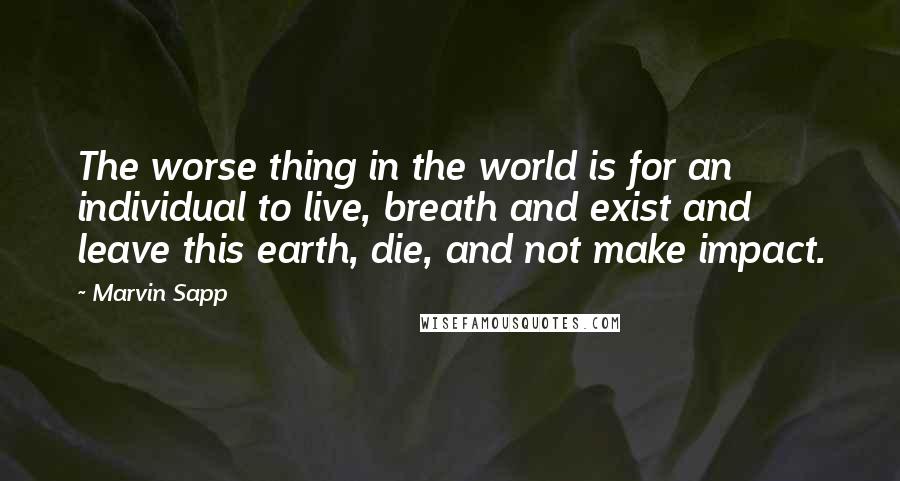 Marvin Sapp Quotes: The worse thing in the world is for an individual to live, breath and exist and leave this earth, die, and not make impact.