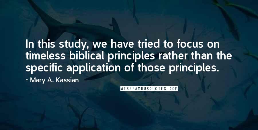 Mary A. Kassian Quotes: In this study, we have tried to focus on timeless biblical principles rather than the specific application of those principles.