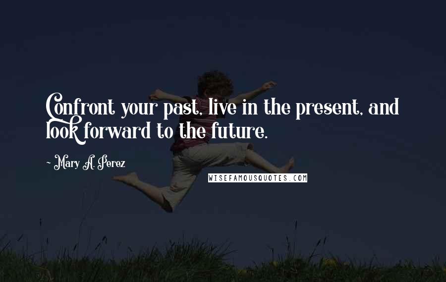 Mary A. Perez Quotes: Confront your past, live in the present, and look forward to the future.
