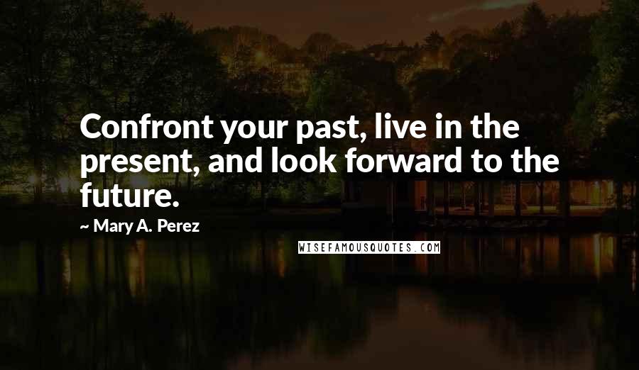 Mary A. Perez Quotes: Confront your past, live in the present, and look forward to the future.