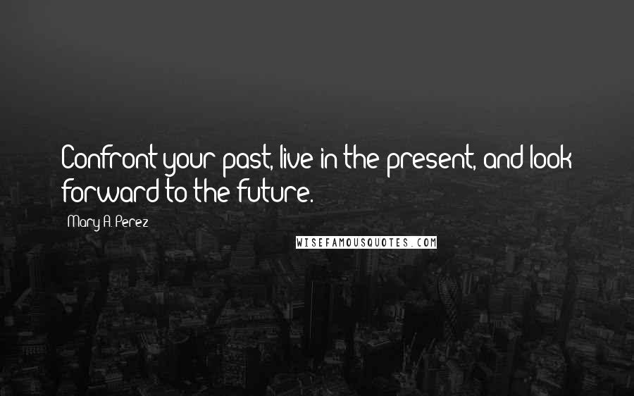 Mary A. Perez Quotes: Confront your past, live in the present, and look forward to the future.