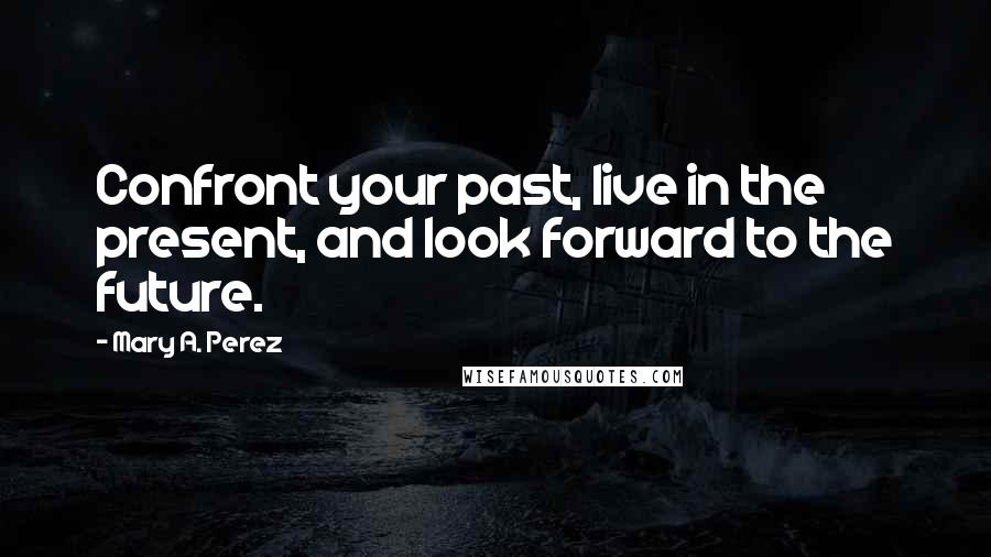 Mary A. Perez Quotes: Confront your past, live in the present, and look forward to the future.