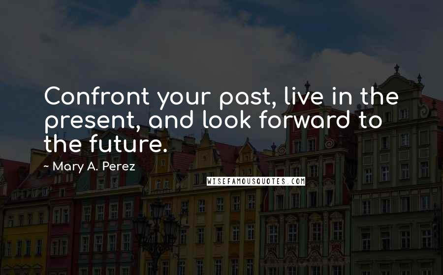 Mary A. Perez Quotes: Confront your past, live in the present, and look forward to the future.