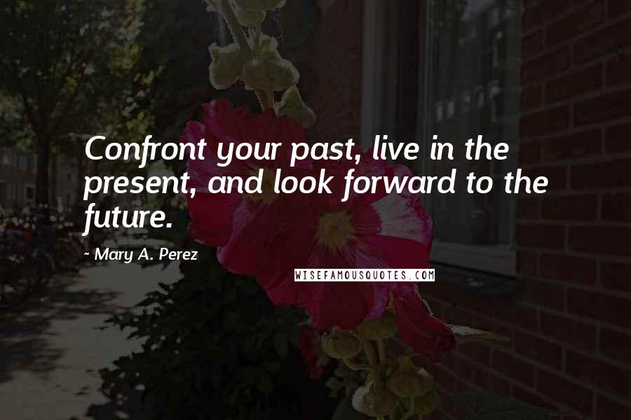Mary A. Perez Quotes: Confront your past, live in the present, and look forward to the future.