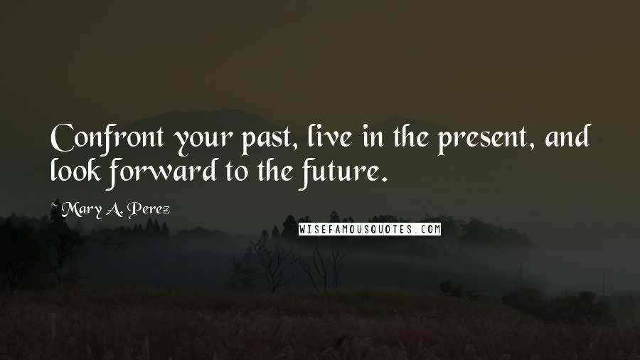Mary A. Perez Quotes: Confront your past, live in the present, and look forward to the future.