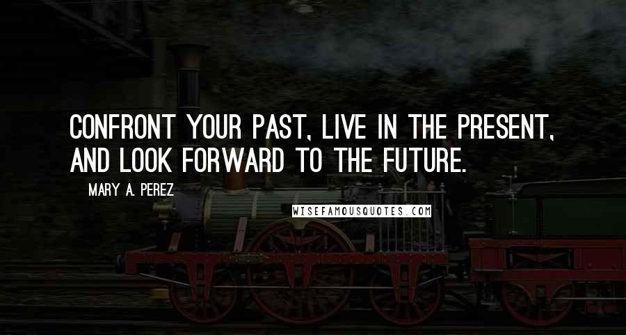 Mary A. Perez Quotes: Confront your past, live in the present, and look forward to the future.