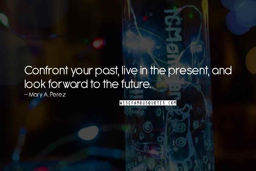 Mary A. Perez Quotes: Confront your past, live in the present, and look forward to the future.