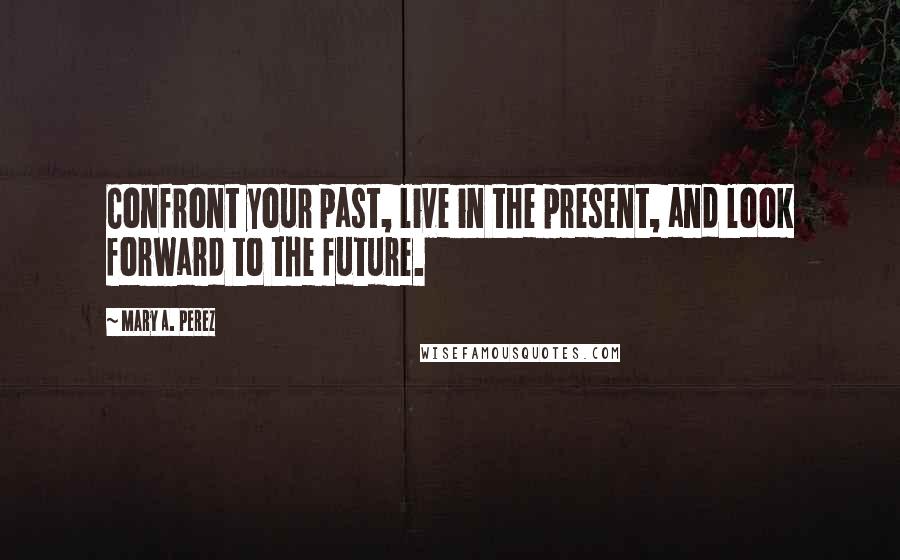 Mary A. Perez Quotes: Confront your past, live in the present, and look forward to the future.
