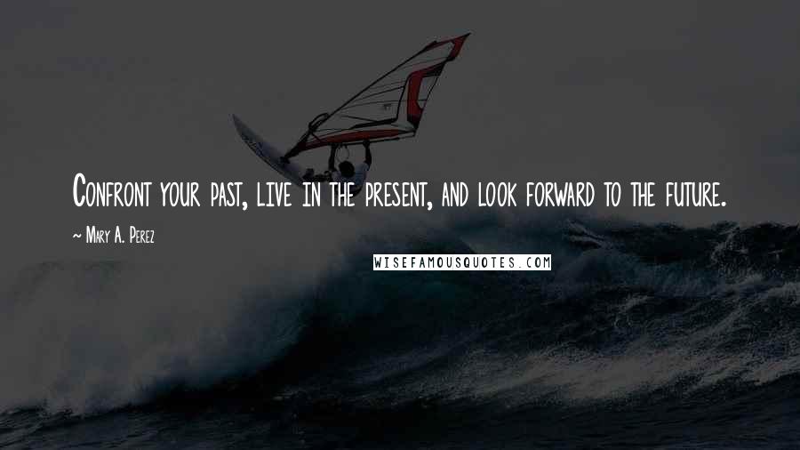 Mary A. Perez Quotes: Confront your past, live in the present, and look forward to the future.