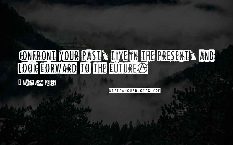 Mary A. Perez Quotes: Confront your past, live in the present, and look forward to the future.