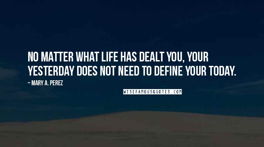 Mary A. Perez Quotes: No matter what life has dealt you, your yesterday does not need to define your today.