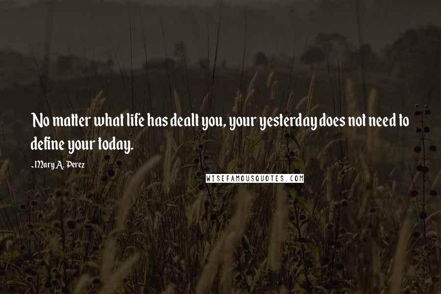 Mary A. Perez Quotes: No matter what life has dealt you, your yesterday does not need to define your today.