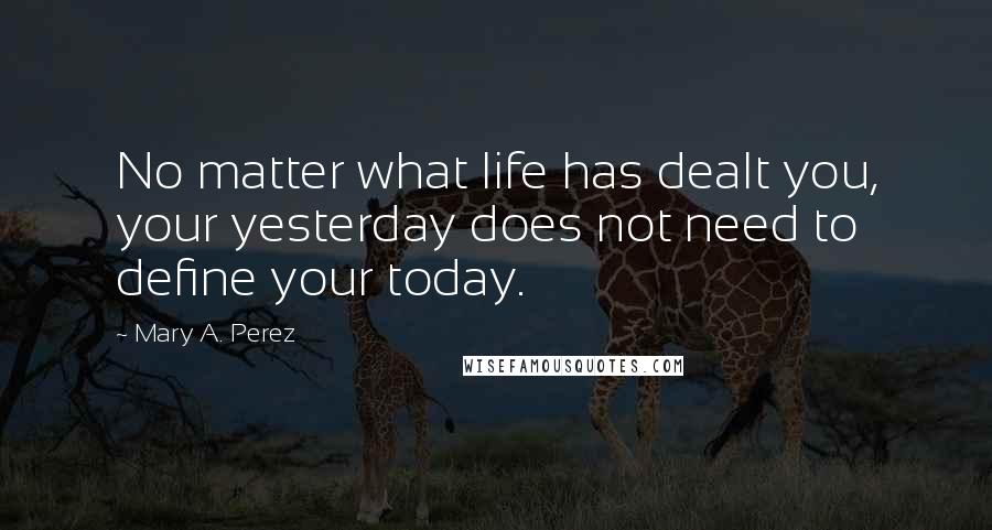 Mary A. Perez Quotes: No matter what life has dealt you, your yesterday does not need to define your today.