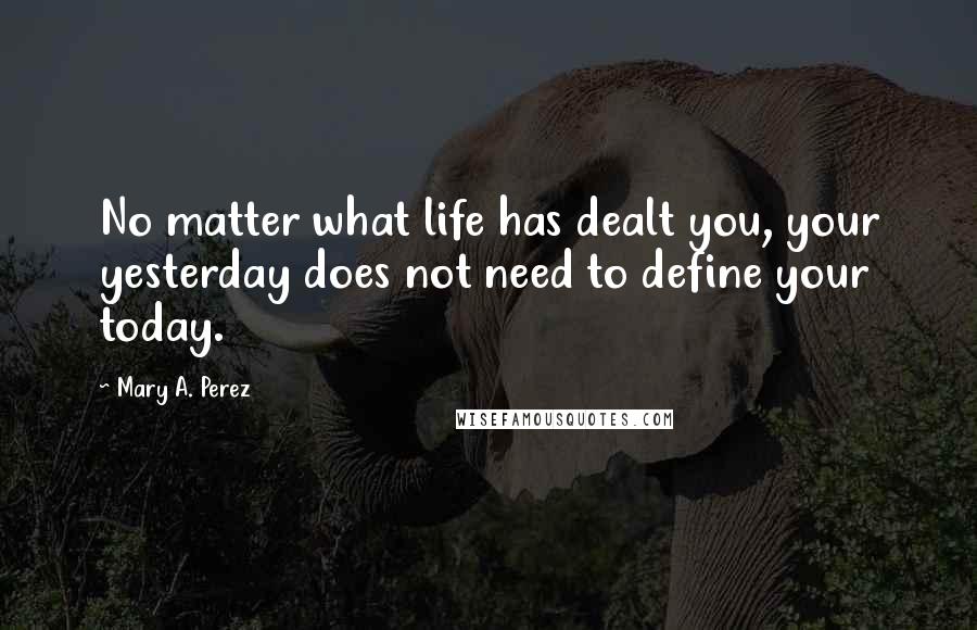 Mary A. Perez Quotes: No matter what life has dealt you, your yesterday does not need to define your today.