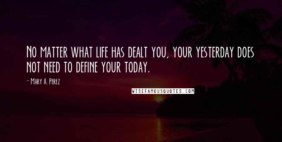 Mary A. Perez Quotes: No matter what life has dealt you, your yesterday does not need to define your today.