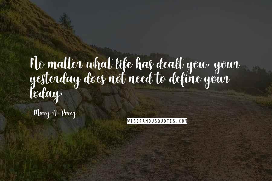 Mary A. Perez Quotes: No matter what life has dealt you, your yesterday does not need to define your today.