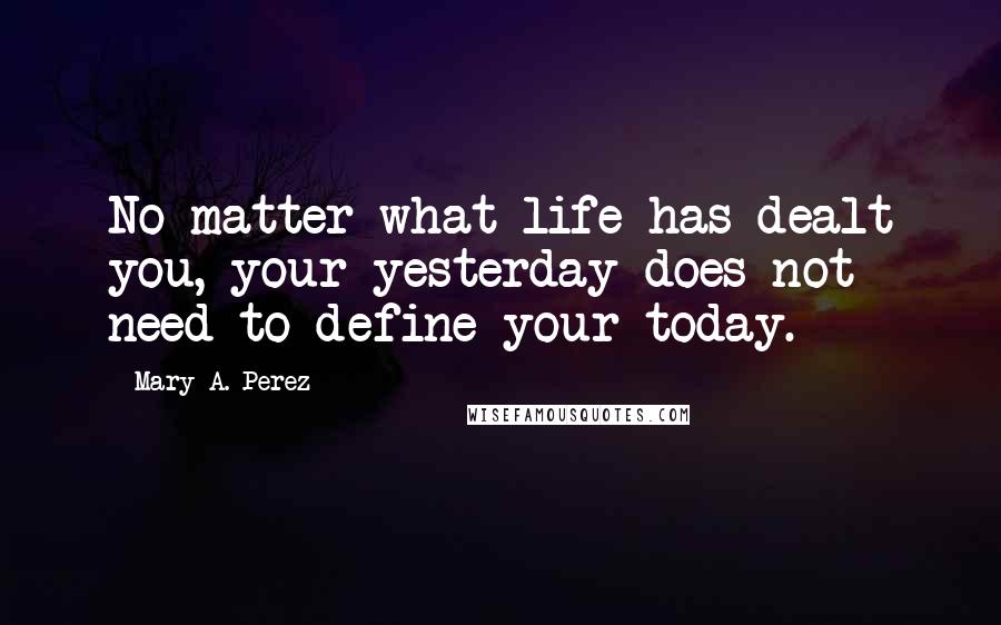 Mary A. Perez Quotes: No matter what life has dealt you, your yesterday does not need to define your today.