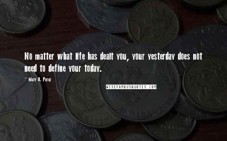 Mary A. Perez Quotes: No matter what life has dealt you, your yesterday does not need to define your today.