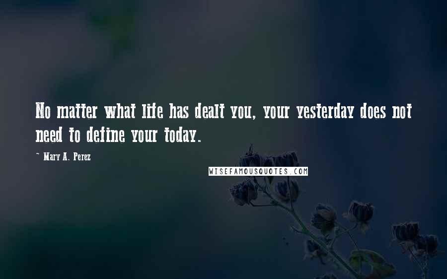 Mary A. Perez Quotes: No matter what life has dealt you, your yesterday does not need to define your today.