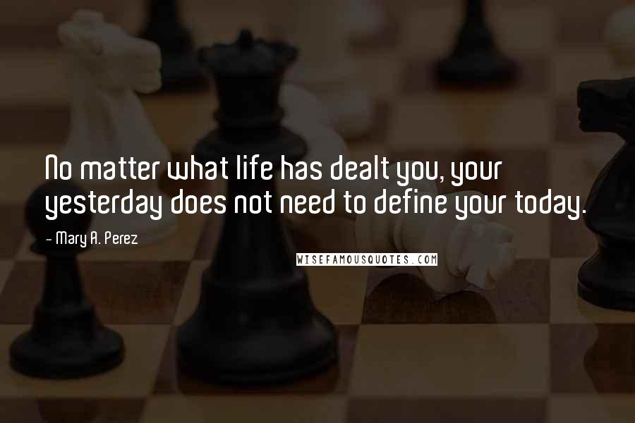 Mary A. Perez Quotes: No matter what life has dealt you, your yesterday does not need to define your today.