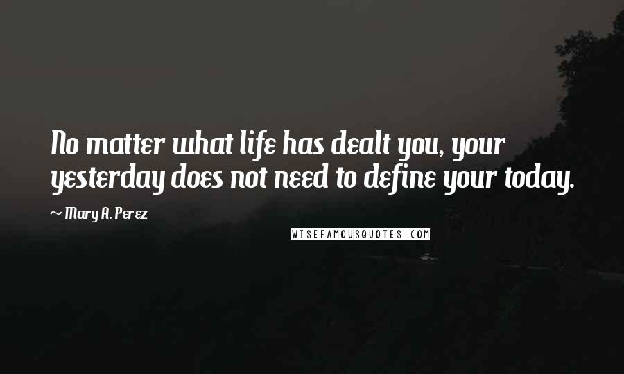 Mary A. Perez Quotes: No matter what life has dealt you, your yesterday does not need to define your today.